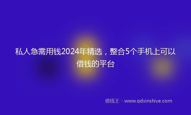 私人急需用钱2024年精选，整合5个手机上可以借钱的平台