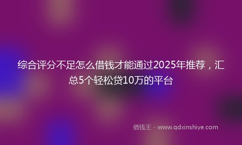 综合评分不足怎么借钱才能通过2025年推荐，汇总5个轻松贷10万的平台