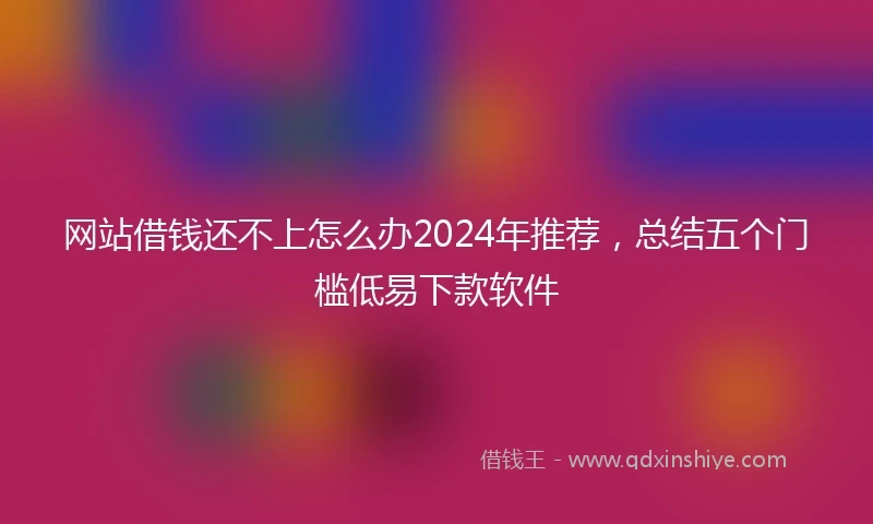 网站借钱还不上怎么办2024年推荐，总结五个门槛低易下款软件