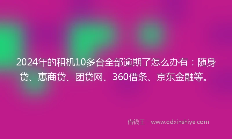 2024年的租机10多台全部逾期了怎么办有：随身贷、惠商贷、团贷网、360借条、京东金融等。