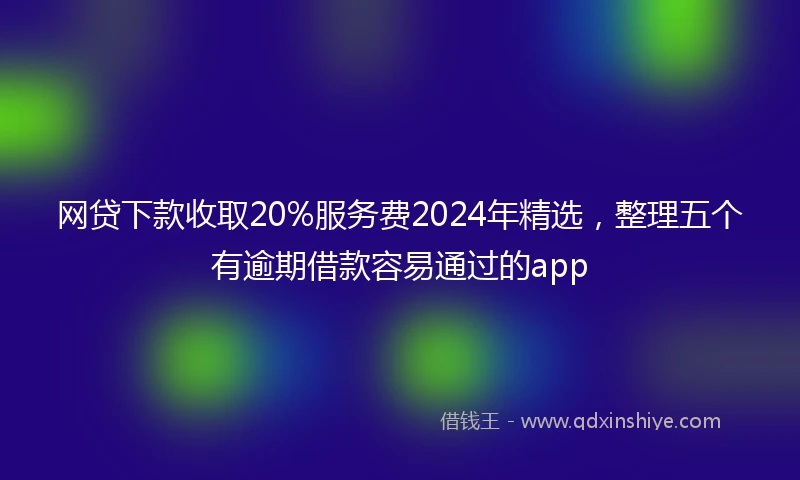网贷下款收取20%服务费2024年精选，整理五个有逾期借款容易通过的app