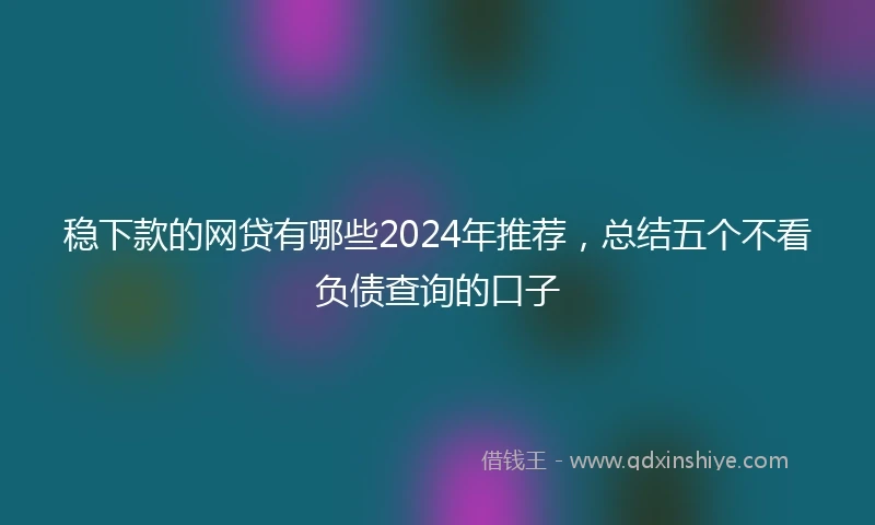 稳下款的网贷有哪些2024年推荐，总结五个不看负债查询的口子