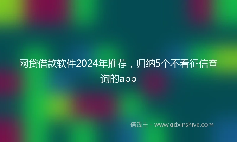 网贷借款软件2024年推荐，归纳5个不看征信查询的app