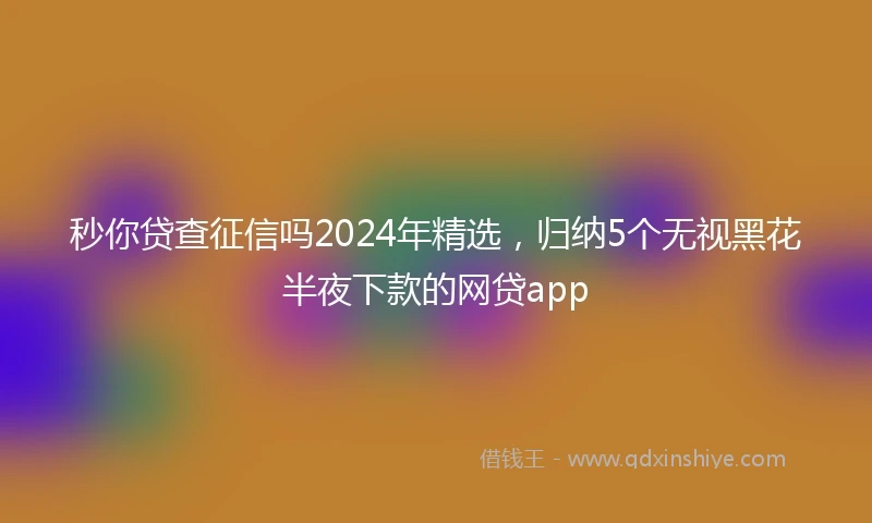 秒你贷查征信吗2024年精选，归纳5个无视黑花半夜下款的网贷app