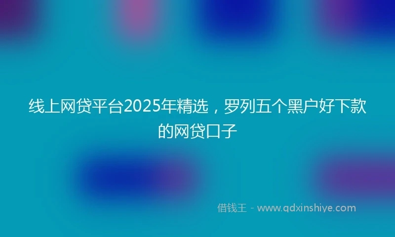 线上网贷平台2025年精选,罗列五个黑户好下款的网贷口子
