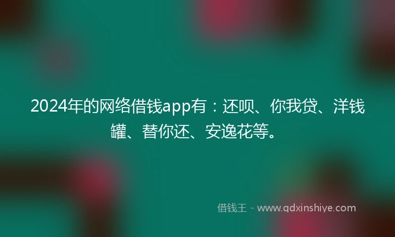 2024年的网络借钱app有：还呗、你我贷、洋钱罐、替你还、安逸花等。