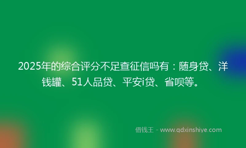 2025年的综合评分不足查征信吗有：随身贷、洋钱罐、51人品贷、平安i贷、省呗等。