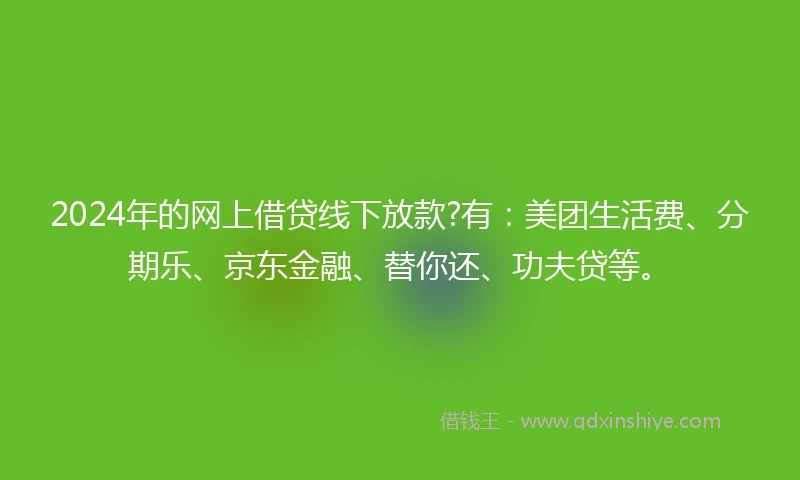 2024年的网上借贷线下放款?有：美团生活费、分期乐、京东金融、替你还、功夫贷等。