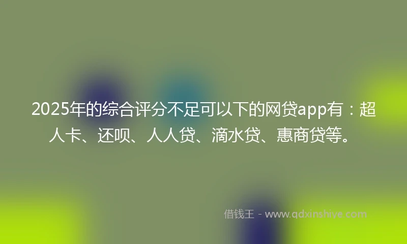 2025年的综合评分不足可以下的网贷app有：超人卡、还呗、人人贷、滴水贷、惠商贷等。