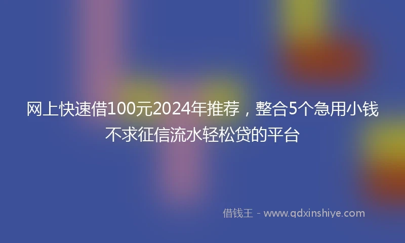网上快速借100元2024年推荐，整合5个急用小钱不求征信流水轻松贷的平台