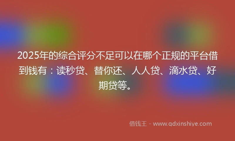 2025年的综合评分不足可以在哪个正规的平台借到钱有：读秒贷、替你还、人人贷、滴水贷、好期贷等。