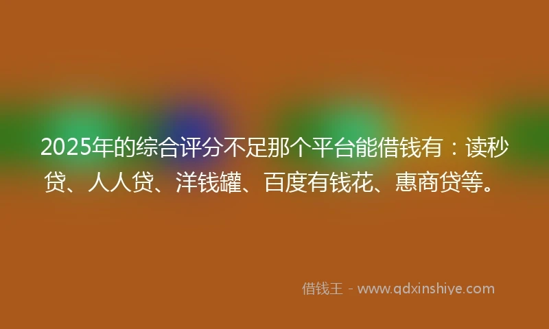 2025年的综合评分不足那个平台能借钱有：读秒贷、人人贷、洋钱罐、百度有钱花、惠商贷等。