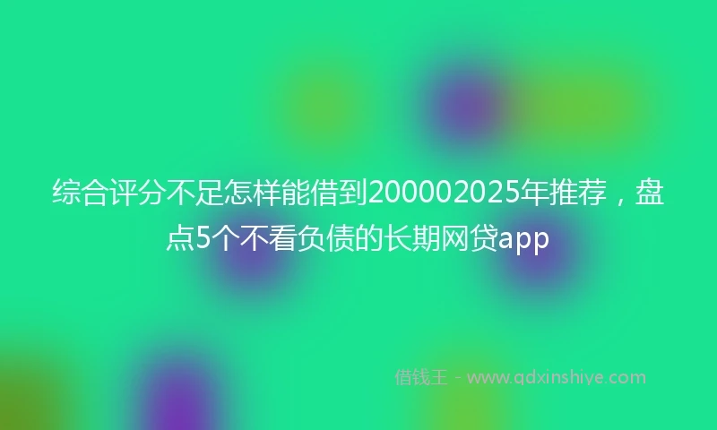 综合评分不足怎样能借到200002025年推荐，盘点5个不看负债的长期网贷app