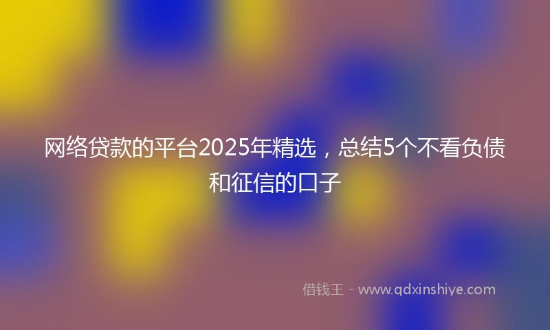 网络贷款的平台2025年精选，总结5个不看负债和征信的口子