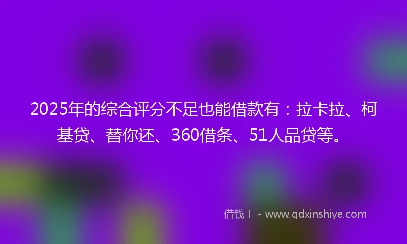 2025年的综合评分不足也能借款有：拉卡拉、柯基贷、替你还、360借条、51人品贷等。