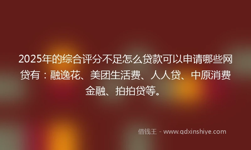 2025年的综合评分不足怎么贷款可以申请哪些网贷有：融逸花、美团生活费、人人贷、中原消费金融、拍拍贷等。