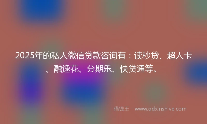 2025年的私人微信贷款咨询有：读秒贷、超人卡、融逸花、分期乐、快贷通等。