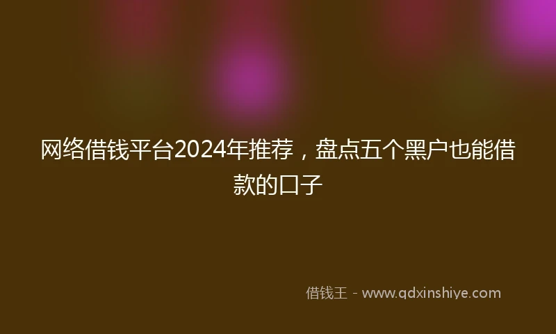 网络借钱平台2024年推荐，盘点五个黑户也能借款的口子