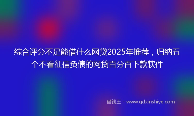 综合评分不足能借什么网贷2025年推荐，归纳五个不看征信负债的网贷百分百下款软件