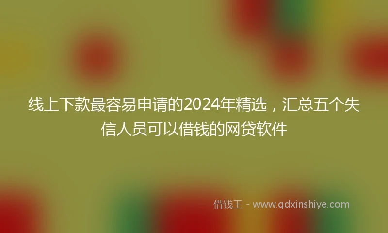 线上下款最容易申请的2024年精选，汇总五个失信人员可以借钱的网贷软件