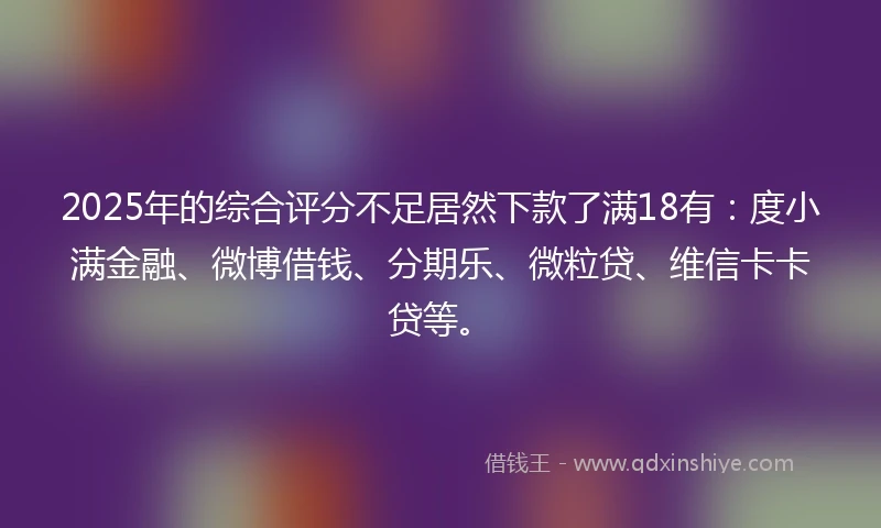 2025年的综合评分不足居然下款了满18有：度小满金融、微博借钱、分期乐、微粒贷、维信卡卡贷等。
