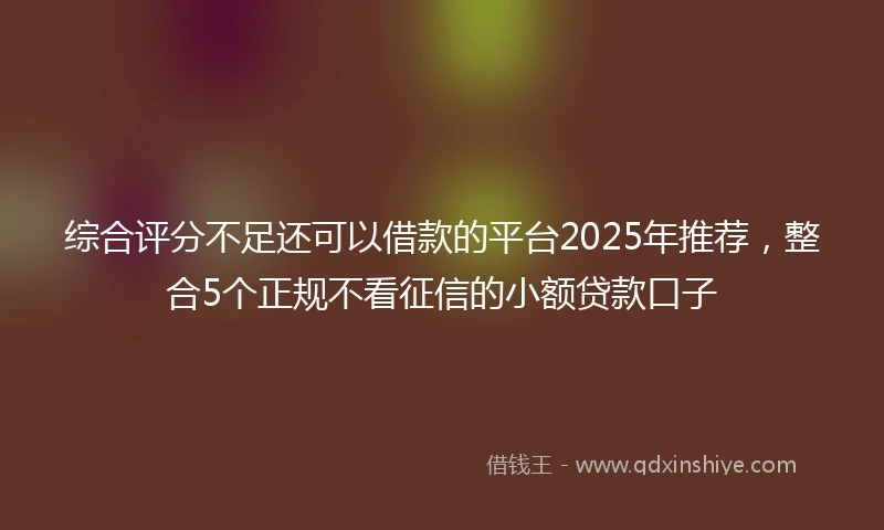 综合评分不足还可以借款的平台2025年推荐，整合5个正规不看征信的小额贷款口子