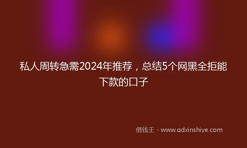 私人周转急需2024年推荐，总结5个网黑全拒能下款的口子