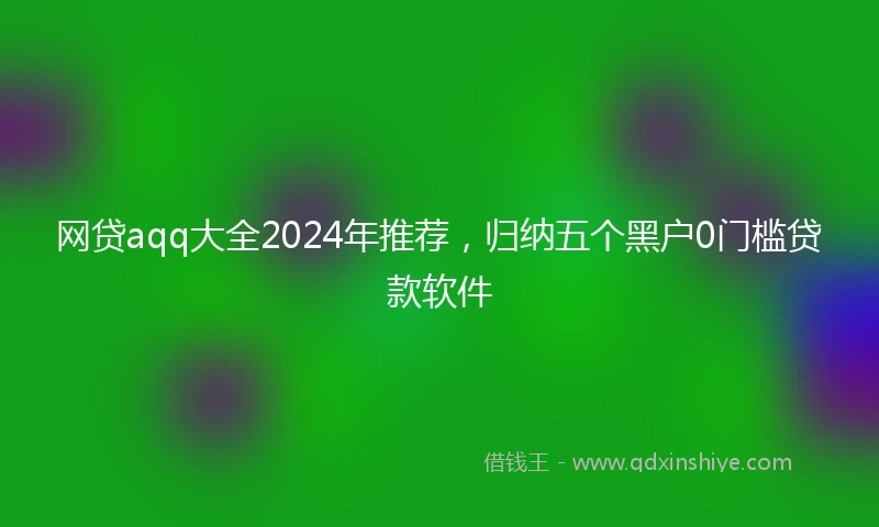 网贷aqq大全2024年推荐，归纳五个黑户0门槛贷款软件