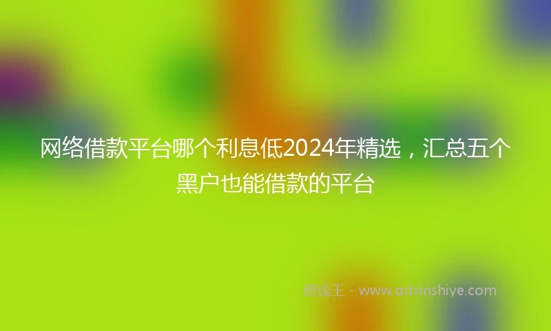 网络借款平台哪个利息低2024年精选，汇总五个黑户也能借款的平台