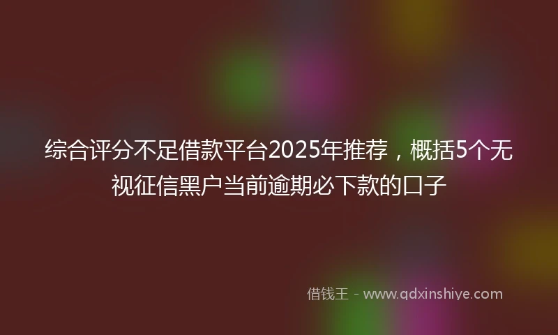 综合评分不足借款平台2025年推荐，概括5个无视征信黑户当前逾期必下款的口子