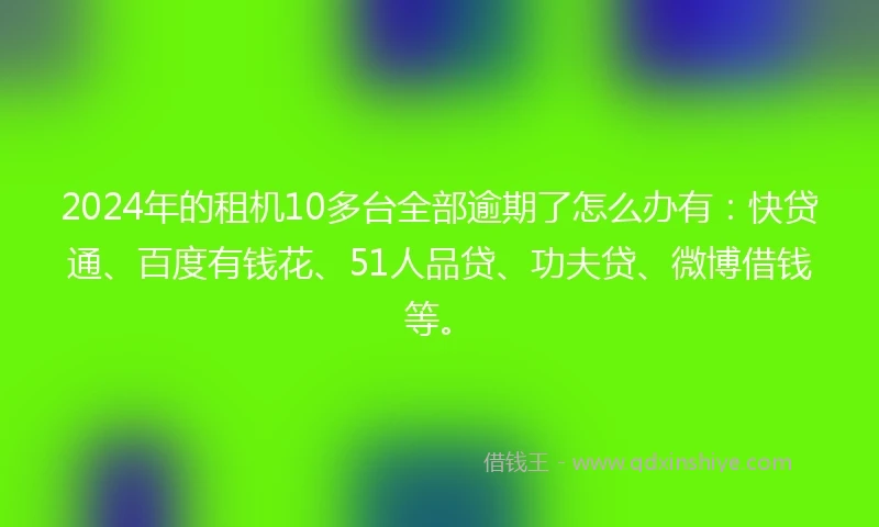 2024年的租机10多台全部逾期了怎么办有：快贷通、百度有钱花、51人品贷、功夫贷、微博借钱等。