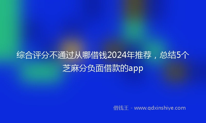 综合评分不通过从哪借钱2024年推荐，总结5个芝麻分负面借款的app