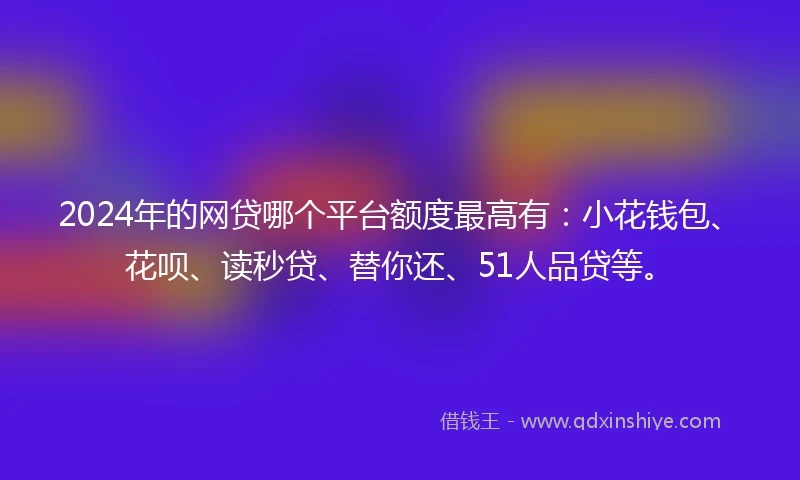 2024年的网贷哪个平台额度最高有：小花钱包、花呗、读秒贷、替你还、51人品贷等。