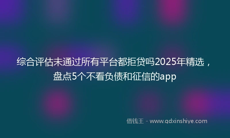 综合评估未通过所有平台都拒贷吗2025年精选，盘点5个不看负债和征信的app