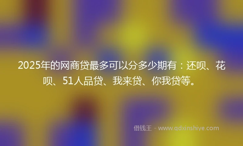 2025年的网商贷最多可以分多少期有：还呗、花呗、51人品贷、我来贷、你我贷等。
