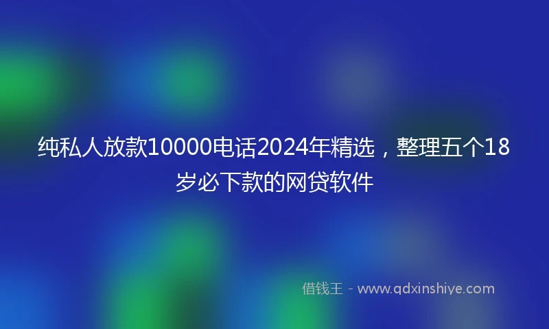 纯私人放款10000电话2024年精选，整理五个18岁必下款的网贷软件