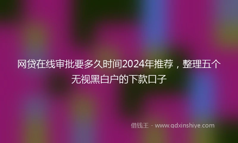 网贷在线审批要多久时间2024年推荐，整理五个无视黑白户的下款口子