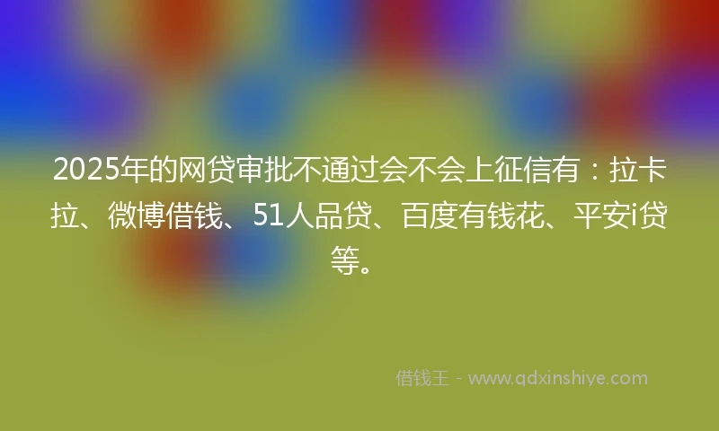 2025年的网贷审批不通过会不会上征信有：拉卡拉、微博借钱、51人品贷、百度有钱花、平安i贷等。