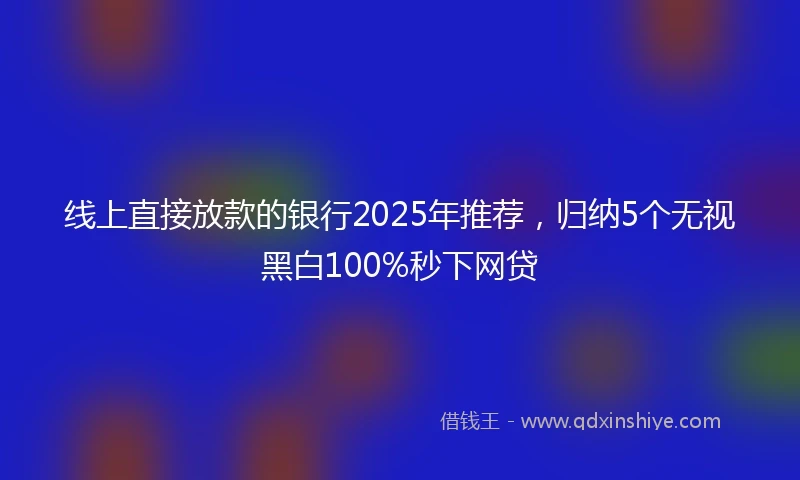 线上直接放款的银行2025年推荐，归纳5个无视黑白100%秒下网贷
