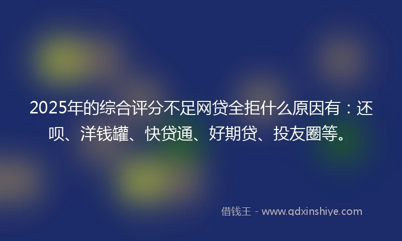 2025年的综合评分不足网贷全拒什么原因有：还呗、洋钱罐、快贷通、好期贷、投友圈等。
