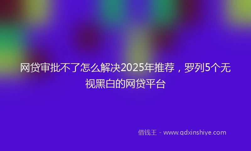 网贷审批不了怎么解决2025年推荐，罗列5个无视黑白的网贷平台