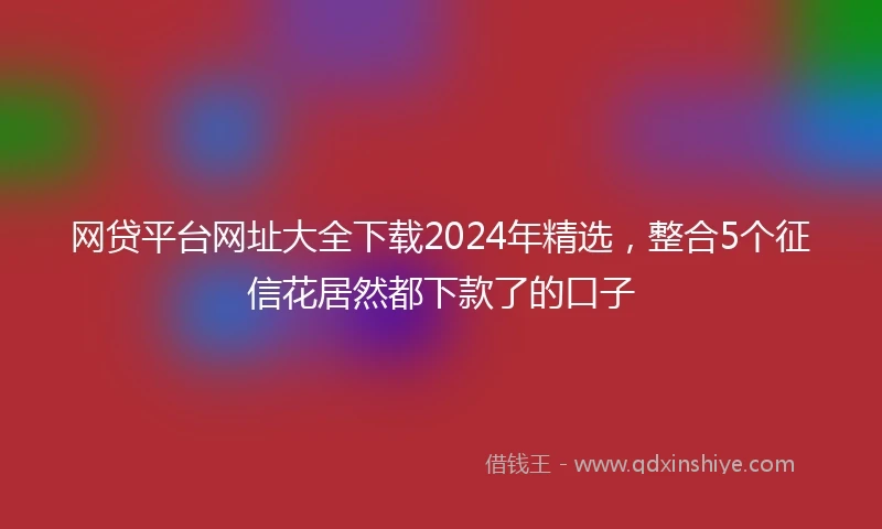 网贷平台网址大全下载2024年精选，整合5个征信花居然都下款了的口子