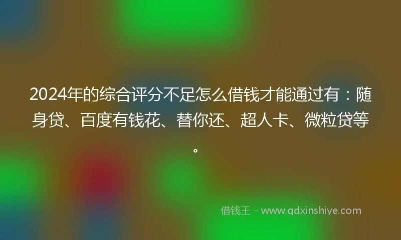 2024年的综合评分不足怎么借钱才能通过有：随身贷、百度有钱花、替你还、超人卡、微粒贷等。