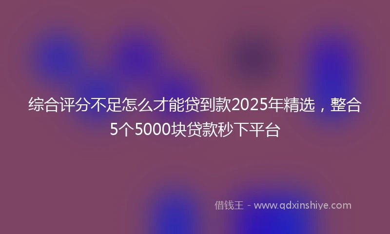 综合评分不足怎么才能贷到款2025年精选，整合5个5000块贷款秒下平台