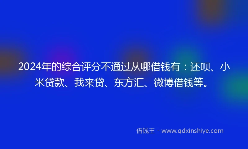 2024年的综合评分不通过从哪借钱有：还呗、小米贷款、我来贷、东方汇、微博借钱等。