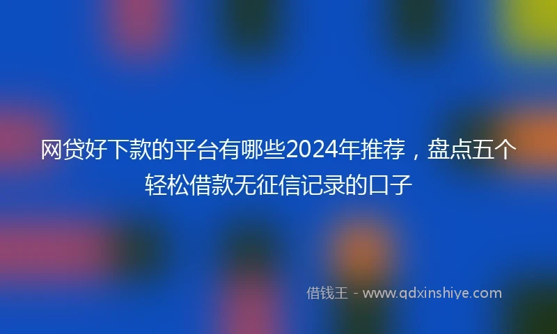 网贷好下款的平台有哪些2024年推荐，盘点五个轻松借款无征信记录的口子