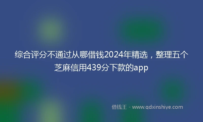 综合评分不通过从哪借钱2024年精选，整理五个芝麻信用439分下款的app