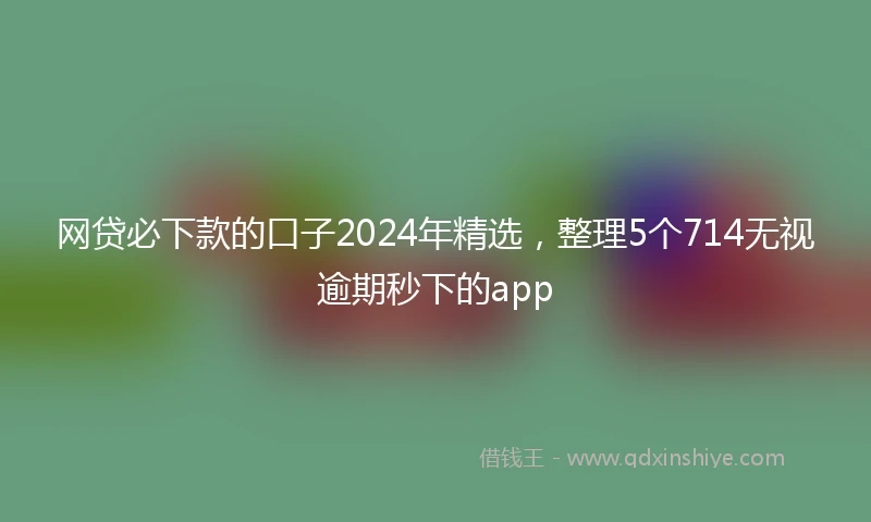 网贷必下款的口子2024年精选,整理5个714无视逾期秒下的app