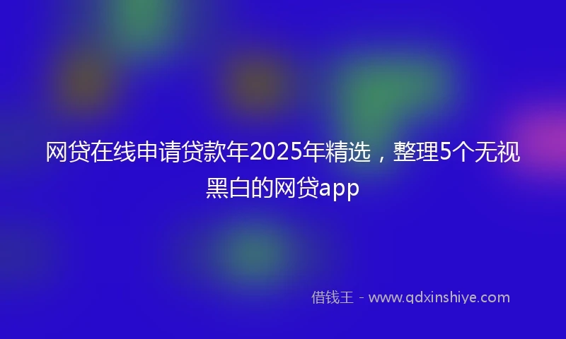 网贷在线申请贷款年2025年精选，整理5个无视黑白的网贷app