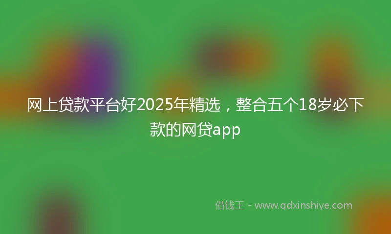网上贷款平台好2025年精选，整合五个18岁必下款的网贷app